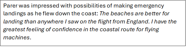 Parer was impressed with possibilities of making emergency landings as he flew down the coast: The beaches are better for landing than anywhere I saw on the flight from England. I have the greatest feeling of confidence in the coastal route for flying machines.