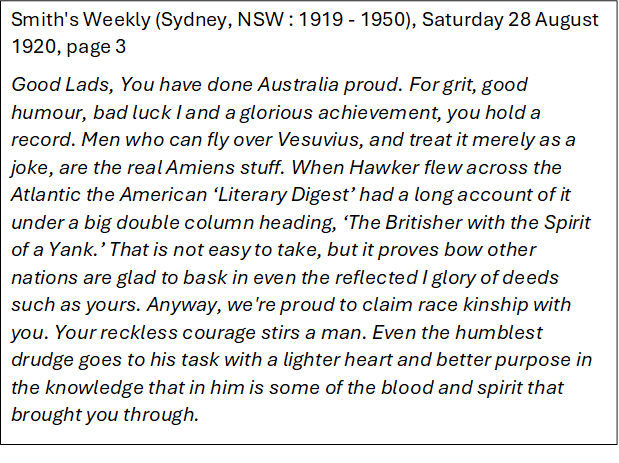 Smith's Weekly (Sydney, NSW : 1919 - 1950), Saturday 28 August 1920, page 3
Good Lads, You have done Australia proud. For grit, good humour, bad luck I and a glorious achievement, you hold a record. Men who can fly over Vesuvius, and treat it merely as a joke, are the real Amiens stuff. When Hawker flew across the Atlantic the American �Literary Digest� had a long account of it under a big double column heading, �The Britisher with the Spirit of a Yank.� That is not easy to take, but it proves bow other nations are glad to bask in even the reflected I glory of deeds such as yours. Anyway, we're proud to claim race kinship with you. Your reckless courage stirs a man. Even the humblest drudge goes to his task with a lighter heart and better purpose in the knowledge that in him is some of the blood and spirit that brought you through. 
